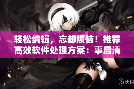 輕松編輯，忘卻煩惱！推薦高效軟件處理方案：事后清晨編輯軟件