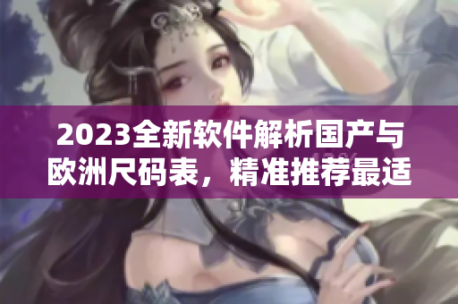 2023全新軟件解析國產(chǎn)與歐洲尺碼表，精準推薦最適合您的尺碼！