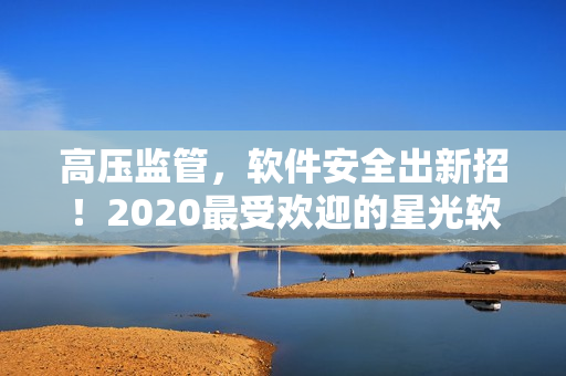 高壓監(jiān)管，軟件安全出新招！2020最受歡迎的星光軟件免費使用！