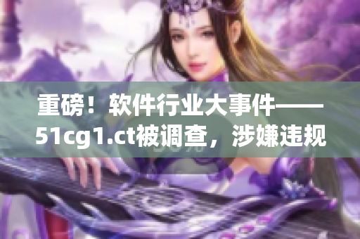 重磅！軟件行業(yè)大事件——51cg1.ct被調(diào)查，涉嫌違規(guī)操作！