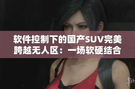 軟件控制下的國產SUV完美跨越無人區(qū)：一場軟硬結合的駕駛新體驗