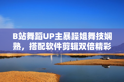 B站舞蹈UP主暴躁姐舞技嫻熟，搭配軟件剪輯雙倍精彩！