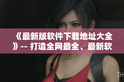 《最新版軟件下載地址大全》-- 打造全網(wǎng)最全、最新軟件下載集合