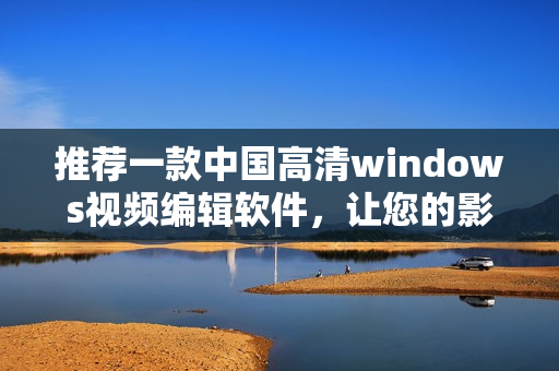 推薦一款中國(guó)高清windows視頻編輯軟件，讓您的影片更完美
