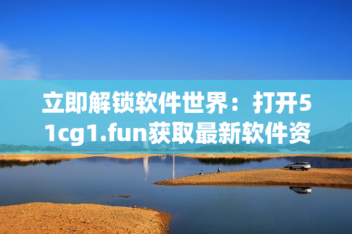 立即解鎖軟件世界：打開51cg1.fun獲取最新軟件資源