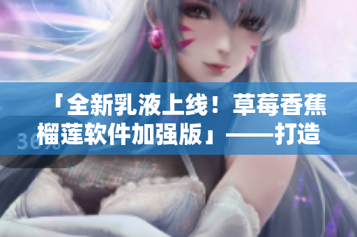 「全新乳液上線(xiàn)！草莓香蕉榴蓮軟件加強(qiáng)版」——打造更優(yōu)質(zhì)軟件成果