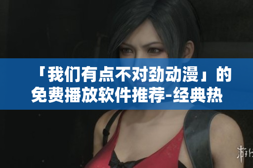 「我們有點(diǎn)不對(duì)勁動(dòng)漫」的免費(fèi)播放軟件推薦-經(jīng)典熱門(mén)動(dòng)漫盡在其中！