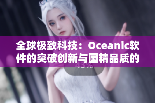 全球極致科技：Oceanic軟件的突破創(chuàng)新與國精品質(zhì)的完美結(jié)合