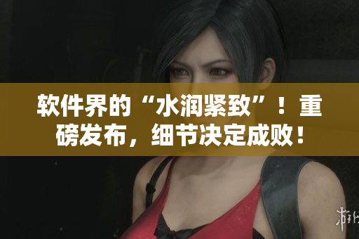 軟件界的“水潤緊致”！重磅發(fā)布，細(xì)節(jié)決定成??！