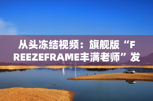從頭凍結(jié)視頻：旗艦版“FREEZEFRAME豐滿老師”發(fā)布！