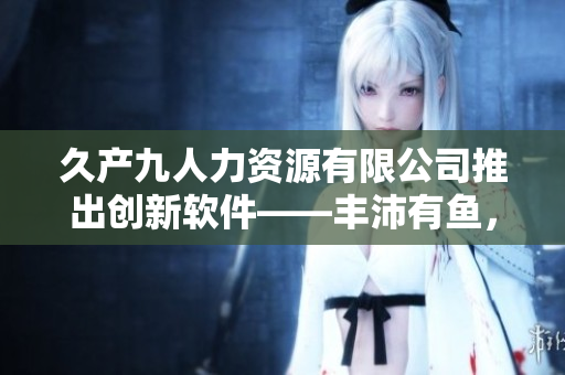 久產(chǎn)九人力資源有限公司推出創(chuàng)新軟件——豐沛有魚，助力企業(yè)人力資源管理！