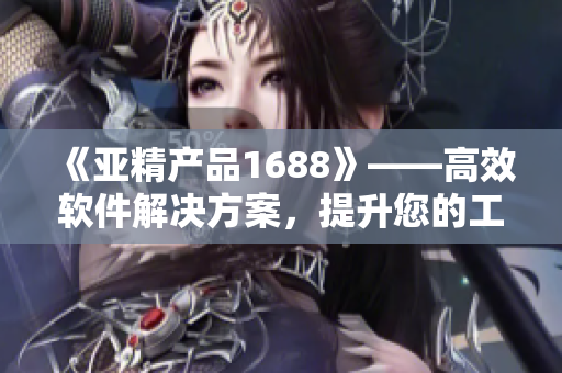 《亞精產(chǎn)品1688》——高效軟件解決方案，提升您的工作效率