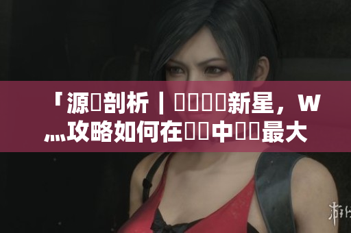 「源碼剖析｜國產(chǎn)軟體新星，W灬攻略如何在開發(fā)中發(fā)揮最大價值？」