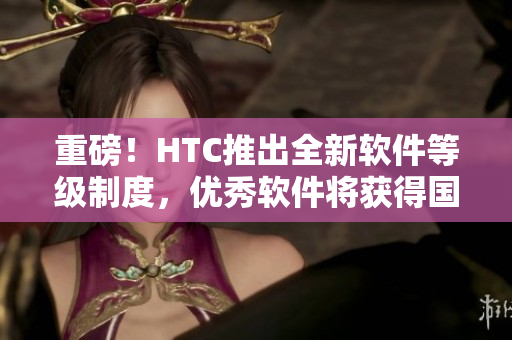重磅！HTC推出全新軟件等級制度，優(yōu)秀軟件將獲得國精認證！
