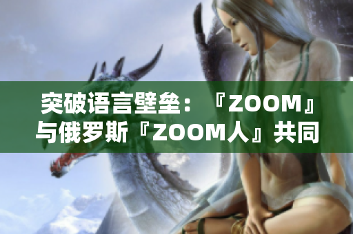突破語言壁壘：『ZOOM』與俄羅斯『ZOOM人』共同解決遠程會議難題