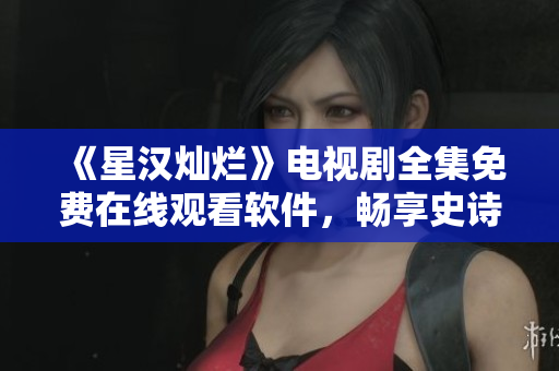 《星漢燦爛》電視劇全集免費在線觀看軟件，暢享史詩級巨制！