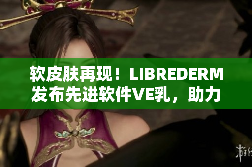 軟皮膚再現(xiàn)！LIBREDERM發(fā)布先進(jìn)軟件VE乳，助力皮膚健康