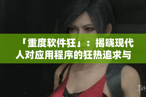 「重度軟件狂」：揭曉現(xiàn)代人對應用程序的狂熱追求與掌控欲望