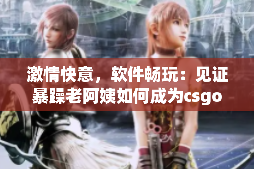 激情快意，軟件暢玩：見證暴躁老阿姨如何成為csgo（軟件）高手！