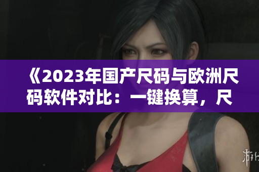 《2023年國(guó)產(chǎn)尺碼與歐洲尺碼軟件對(duì)比：一鍵換算，尺寸輕松對(duì)應(yīng)》