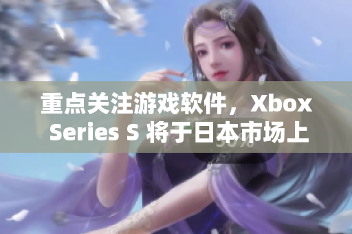重點(diǎn)關(guān)注游戲軟件，Xbox Series S 將于日本市場上市