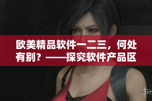 歐美精品軟件一二三，何處有別？——探究軟件產(chǎn)品區(qū)別。