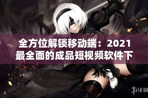 全方位解鎖移動端：2021最全面的成品短視頻軟件下載攻略