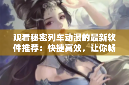 觀看秘密列車動(dòng)漫的最新軟件推薦：快捷高效，讓你暢享動(dòng)漫世界！