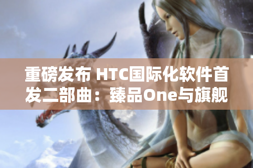重磅發(fā)布 HTC國際化軟件首發(fā)二部曲：臻品One與旗艦版Two來襲