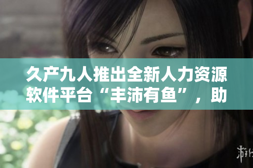 久產(chǎn)九人推出全新人力資源軟件平臺“豐沛有魚”，助力企業(yè)管理效率提升！