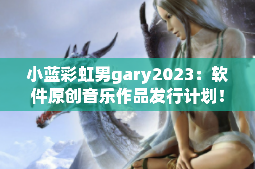 小藍彩虹男gary2023：軟件原創(chuàng)音樂作品發(fā)行計劃！