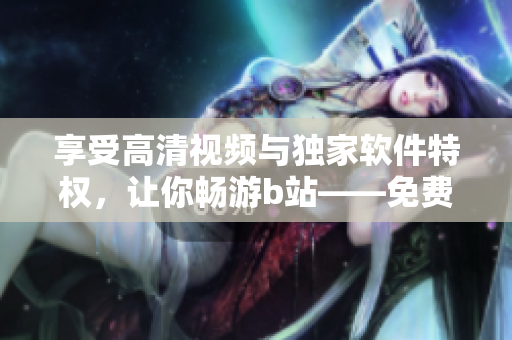 享受高清視頻與獨(dú)家軟件特權(quán)，讓你暢游b站——免費(fèi)進(jìn)入嗶哩嗶哩的優(yōu)點(diǎn)