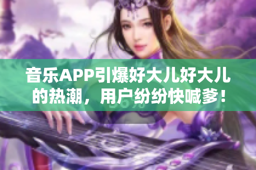音樂(lè)APP引爆好大兒好大兒的熱潮，用戶(hù)紛紛快喊爹！