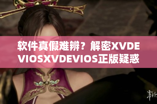 軟件真假難辨？解密XVDEVIOSXVDEVIOS正版疑惑