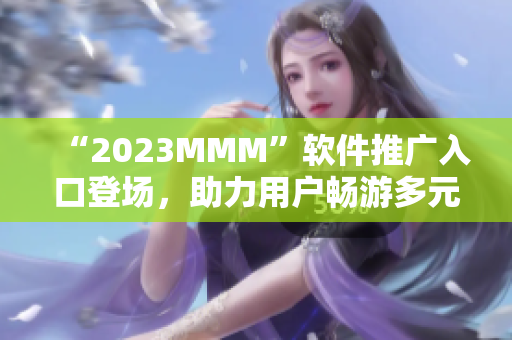 “2023MMM”軟件推廣入口登場(chǎng)，助力用戶暢游多元化互聯(lián)網(wǎng)世界！