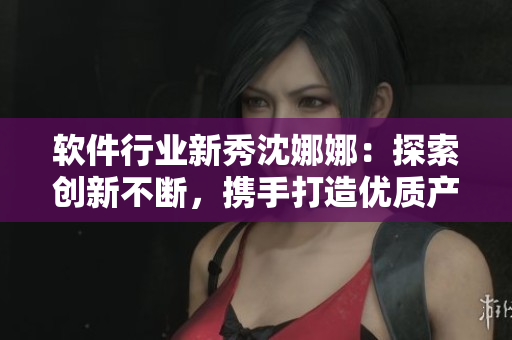 軟件行業(yè)新秀沈娜娜：探索創(chuàng)新不斷，攜手打造優(yōu)質(zhì)產(chǎn)品