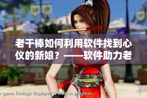 老干棒如何利用軟件找到心儀的新娘？——軟件助力老農(nóng)民尋找真愛