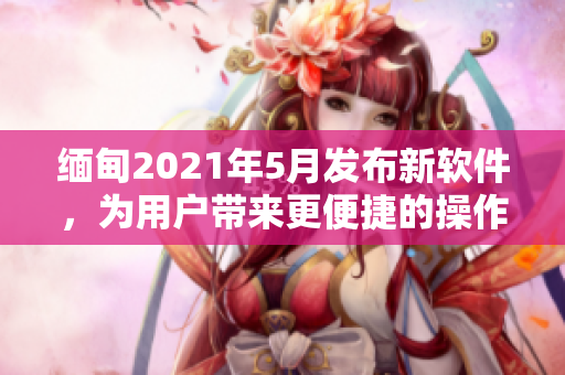 緬甸2021年5月發(fā)布新軟件，為用戶帶來更便捷的操作體驗(yàn)