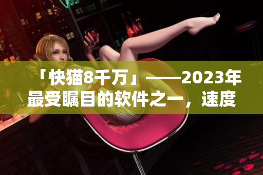 「快貓8千萬」——2023年最受矚目的軟件之一，速度快得飛起