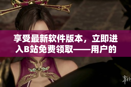 享受最新軟件版本，立即進入B站免費領取——用戶的福利好處！