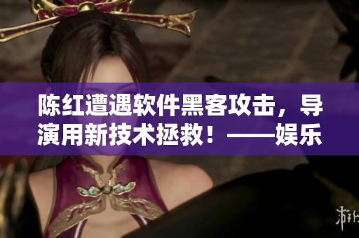 陳紅遭遇軟件黑客攻擊，導(dǎo)演用新技術(shù)拯救！——娛樂圈內(nèi)幕