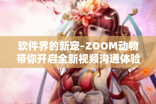軟件界的新寵–ZOOM動物帶你開啟全新視頻溝通體驗(yàn)！
