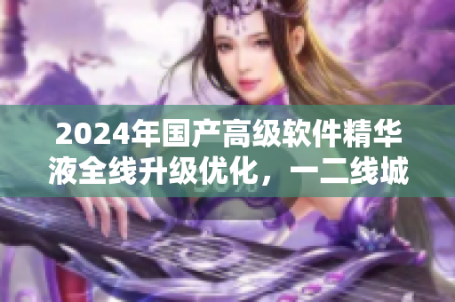 2024年國(guó)產(chǎn)高級(jí)軟件精華液全線升級(jí)優(yōu)化，一二線城市用戶體驗(yàn)UP!