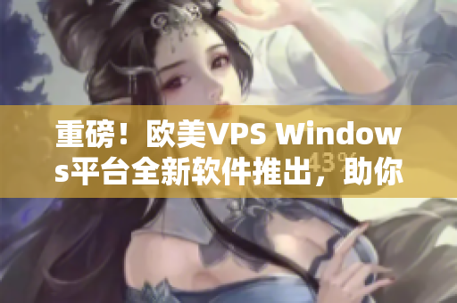 重磅！歐美VPS Windows平臺全新軟件推出，助你實現(xiàn)高效操作