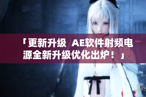 「更新升級  AE軟件射頻電源全新升級優(yōu)化出爐！」