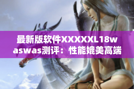 最新版軟件XXXXXL18waswas測(cè)評(píng)：性能媲美高端行業(yè)標(biāo)桿