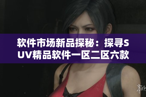 軟件市場(chǎng)新品探秘：探尋SUV精品軟件一區(qū)二區(qū)六款重磅推薦