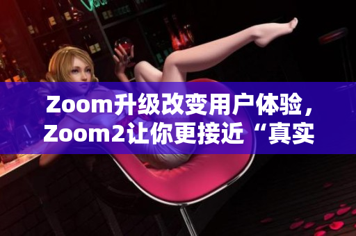 Zoom升級(jí)改變用戶體驗(yàn)，Zoom2讓你更接近“真實(shí)”會(huì)議體驗(yàn)