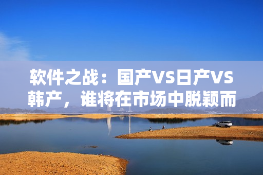軟件之戰(zhàn)：國(guó)產(chǎn)VS日產(chǎn)VS韓產(chǎn)，誰(shuí)將在市場(chǎng)中脫穎而出？