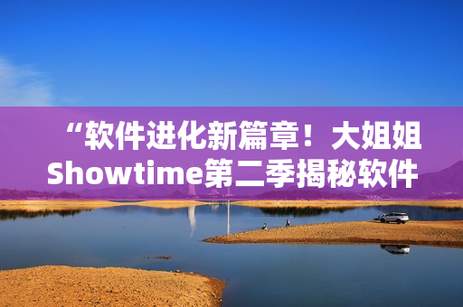 “軟件進(jìn)化新篇章！大姐姐Showtime第二季揭秘軟件創(chuàng)新熱潮”